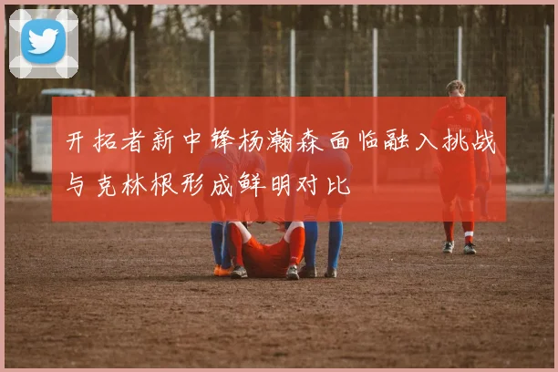开拓者新中锋杨瀚森面临融入挑战与克林根形成鲜明对比